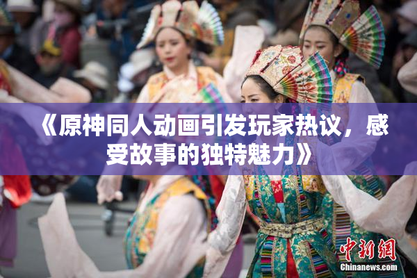 《原神同人动画引发玩家热议，感受故事的独特魅力》