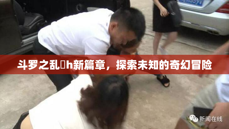 斗罗之乱婬h新篇章，探索未知的奇幻冒险
