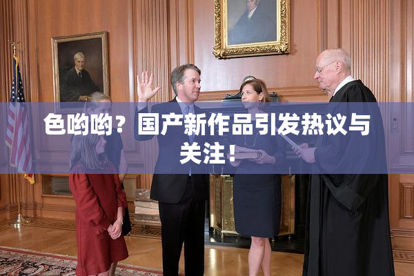 色哟哟？国产新作品引发热议与关注！