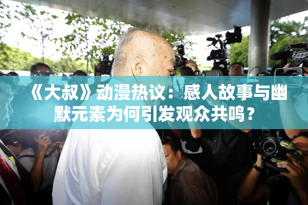 《大叔》动漫热议：感人故事与幽默元素为何引发观众共鸣？
