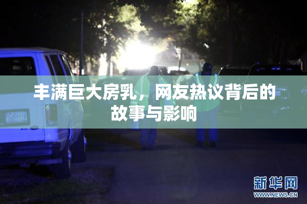 丰满巨大房乳，网友热议背后的故事与影响