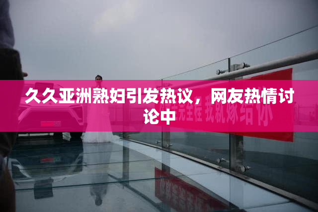 久久亚洲熟妇引发热议，网友热情讨论中