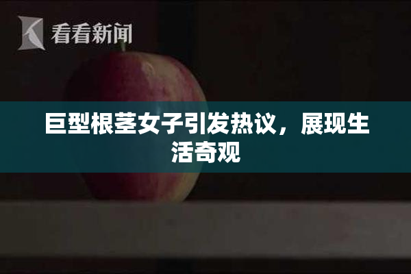 巨型根茎女子引发热议，展现生活奇观