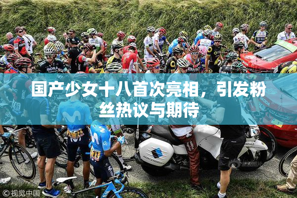 国产少女十八首次亮相，引发粉丝热议与期待