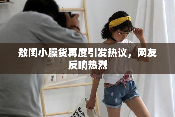 敖闰小臊货再度引发热议，网友反响热烈