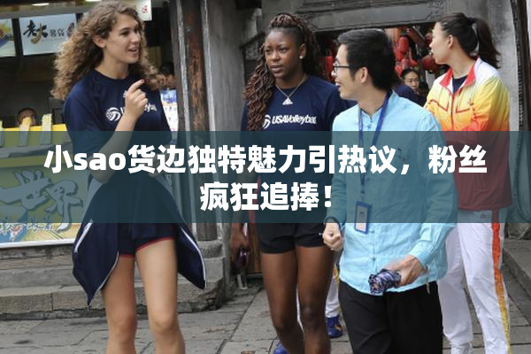 小sao货边独特魅力引热议，粉丝疯狂追捧！