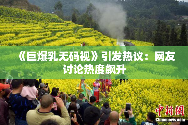 《巨爆乳无码视》引发热议：网友讨论热度飙升