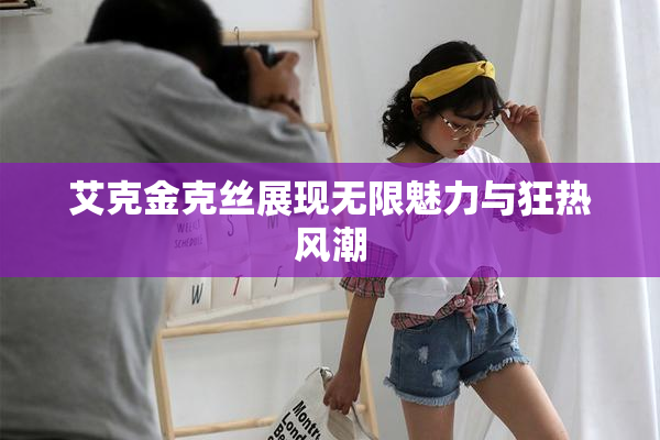 艾克金克丝展现无限魅力与狂热风潮