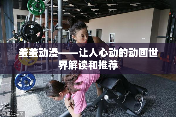 羞羞动漫——让人心动的动画世界解读和推荐