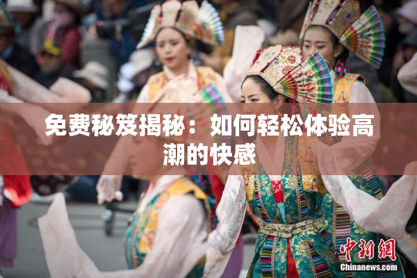 免费秘笈揭秘：如何轻松体验高潮的快感