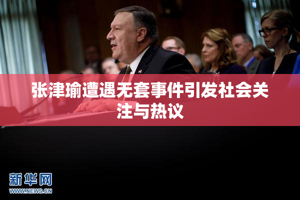 张津瑜遭遇无套事件引发社会关注与热议