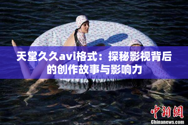 天堂久久avi格式：探秘影视背后的创作故事与影响力