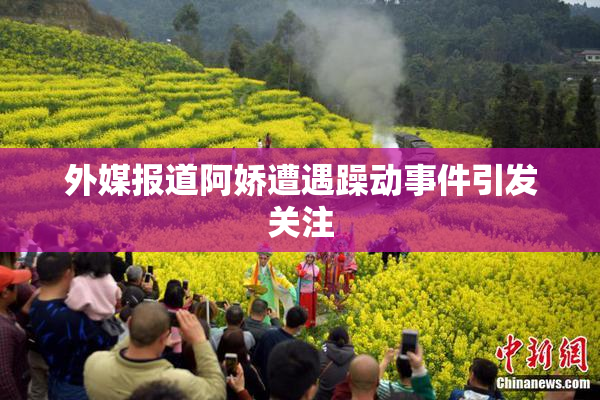 外媒报道阿娇遭遇躁动事件引发关注