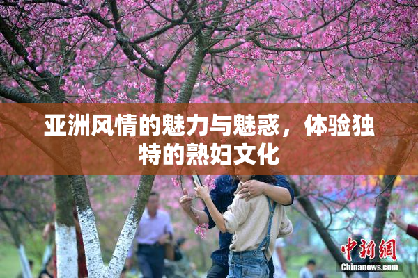 亚洲风情的魅力与魅惑，体验独特的熟妇文化