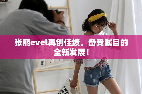 张丽evel再创佳绩，备受瞩目的全新发展！
