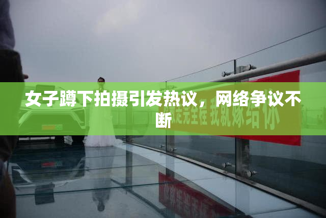 女子蹲下拍摄引发热议，网络争议不断
