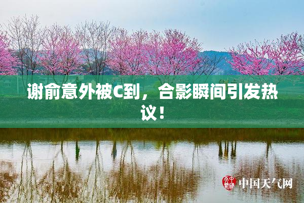 谢俞意外被C到，合影瞬间引发热议！