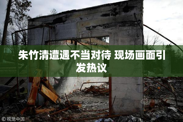 朱竹清遭遇不当对待 现场画面引发热议