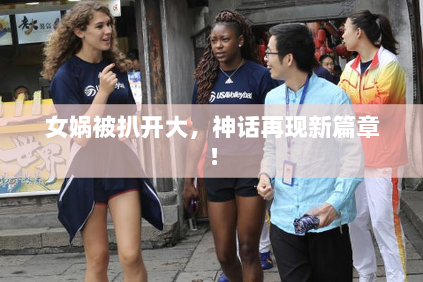 女娲被扒开大，神话再现新篇章！