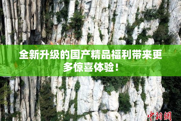 全新升级的国产精品福利带来更多惊喜体验！