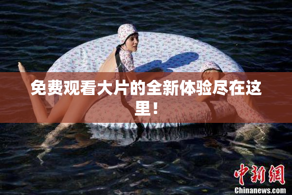 免费观看大片的全新体验尽在这里！