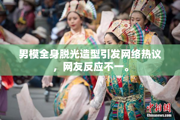 男模全身脱光造型引发网络热议，网友反应不一。