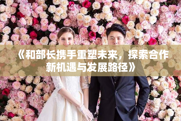 《和部长携手重塑未来，探索合作新机遇与发展路径》
