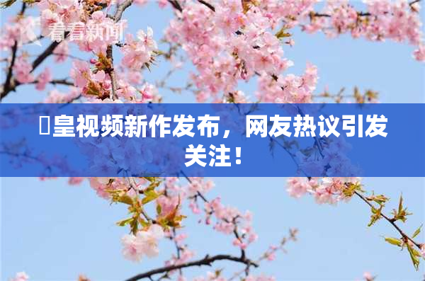 嘼皇视频新作发布，网友热议引发关注！