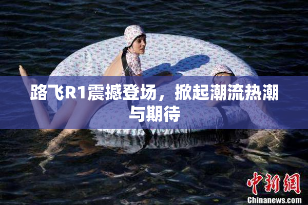 路飞R1震撼登场，掀起潮流热潮与期待