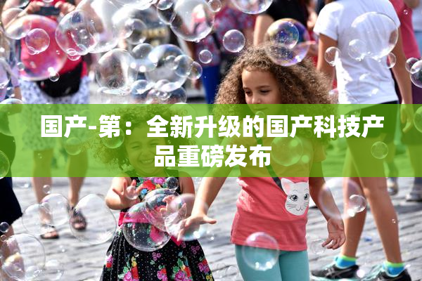 国产-第：全新升级的国产科技产品重磅发布