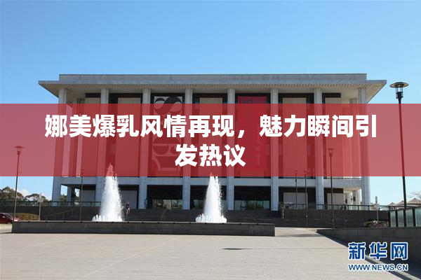 娜美爆乳风情再现，魅力瞬间引发热议