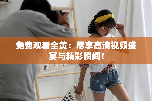 免费观看全黄：尽享高清视频盛宴与精彩瞬间！