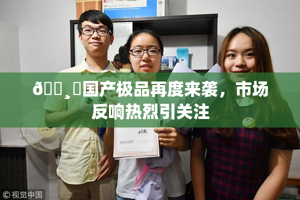 🌸‌国产极品再度来袭，市场反响热烈引关注