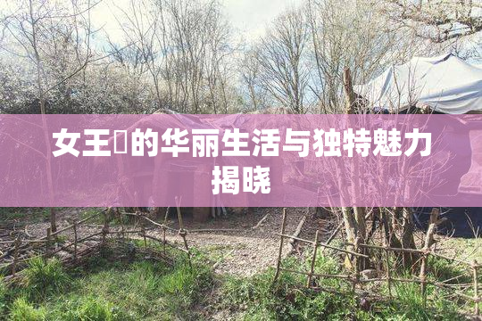 女王様的华丽生活与独特魅力揭晓