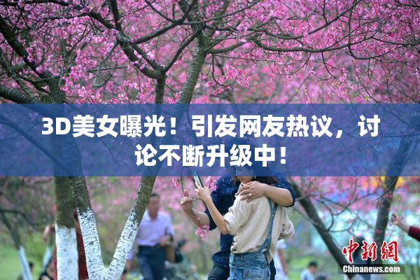 3D美女曝光！引发网友热议，讨论不断升级中！
