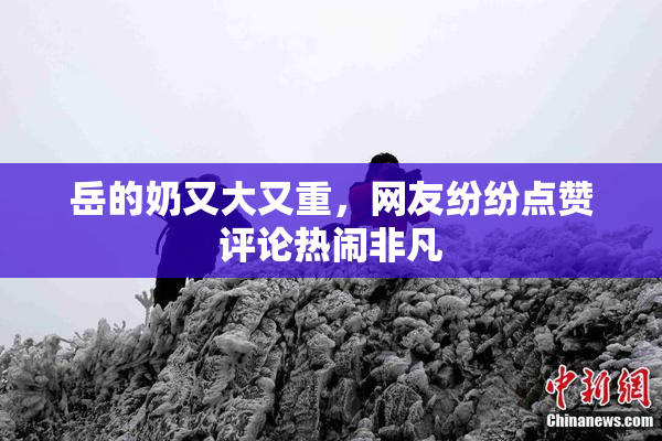 岳的奶又大又重，网友纷纷点赞评论热闹非凡