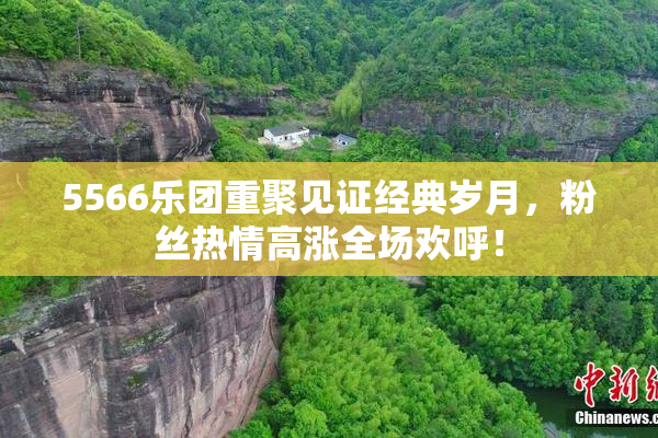 5566乐团重聚见证经典岁月，粉丝热情高涨全场欢呼！