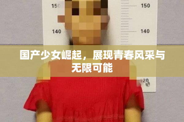 国产少女崛起，展现青春风采与无限可能