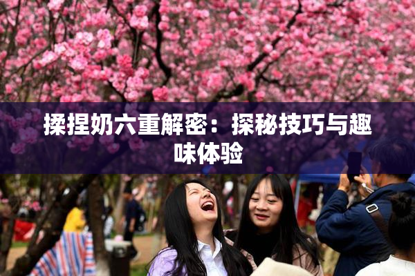 揉捏奶六重解密：探秘技巧与趣味体验