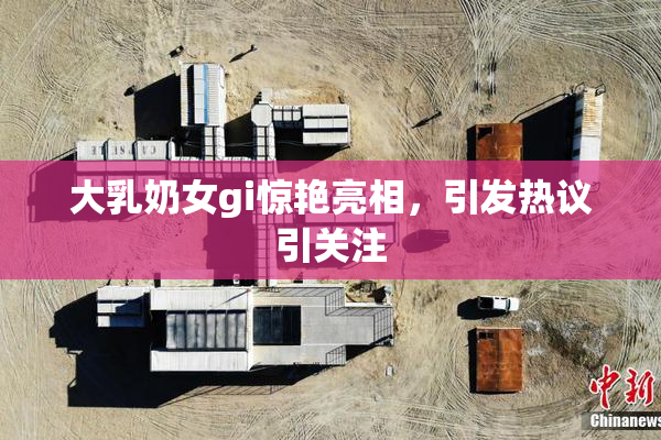 大乳奶女gi惊艳亮相，引发热议引关注