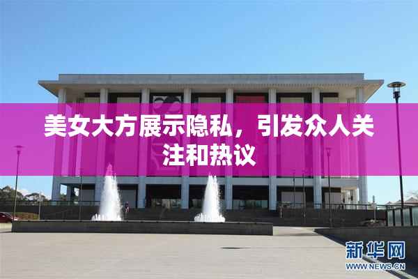 美女大方展示隐私，引发众人关注和热议
