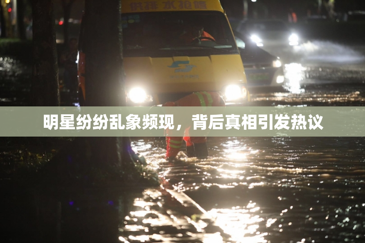 明星纷纷乱象频现，背后真相引发热议