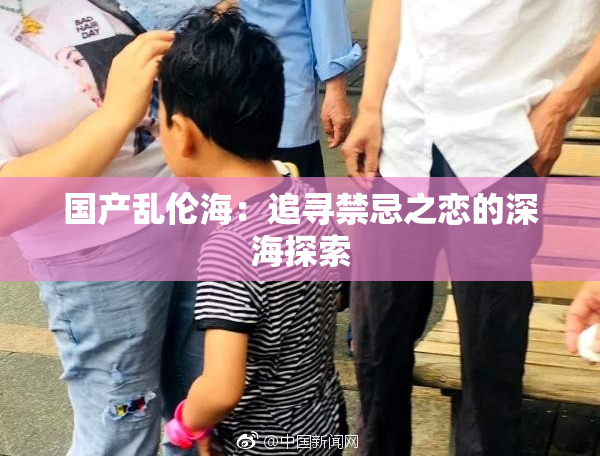 国产乱伦海：追寻禁忌之恋的深海探索