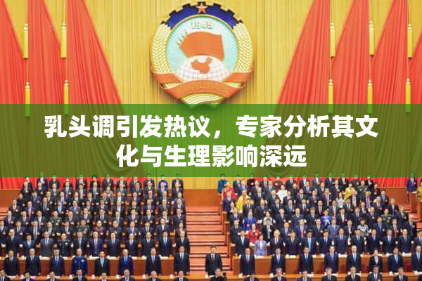 乳头调引发热议，专家分析其文化与生理影响深远