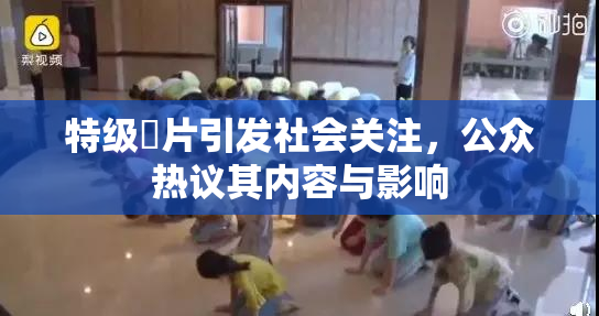 特级婬片引发社会关注，公众热议其内容与影响