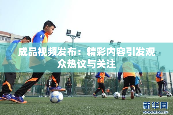 成品视频发布：精彩内容引发观众热议与关注