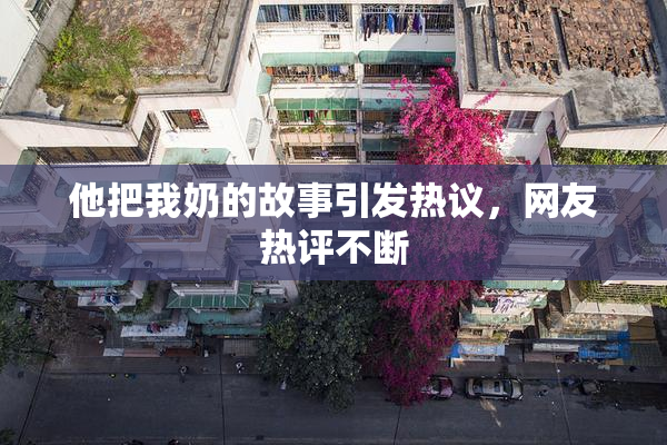 他把我奶的故事引发热议，网友热评不断