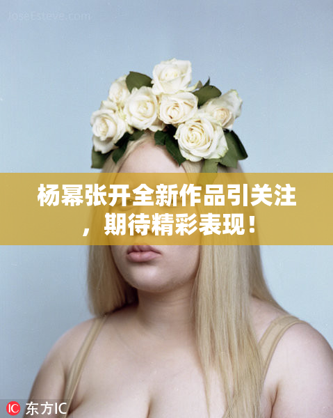杨幂张开全新作品引关注，期待精彩表现！