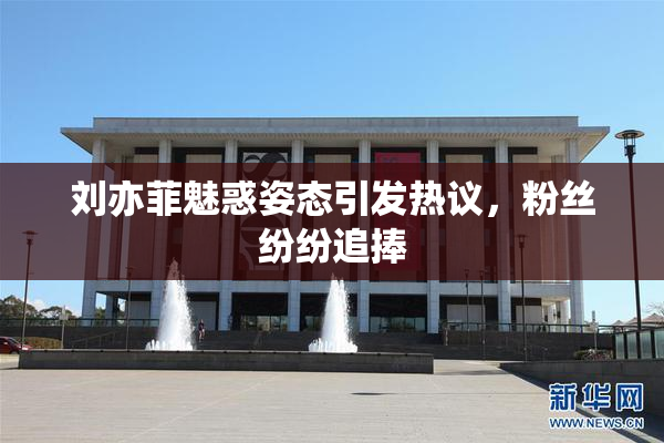 刘亦菲魅惑姿态引发热议，粉丝纷纷追捧