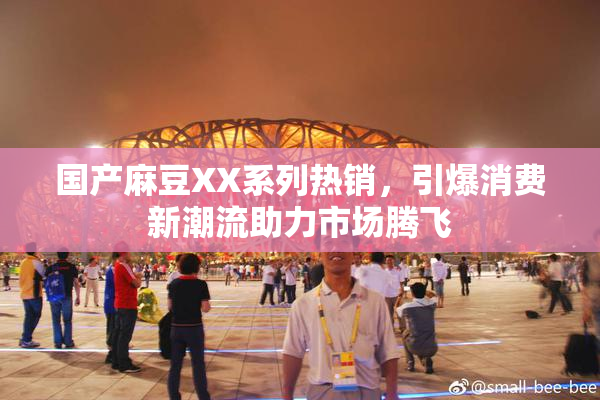 国产麻豆XX系列热销，引爆消费新潮流助力市场腾飞